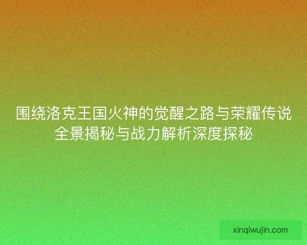 围绕洛克王国火神的觉醒之路与荣耀传说全景揭秘与战力解析深度探秘