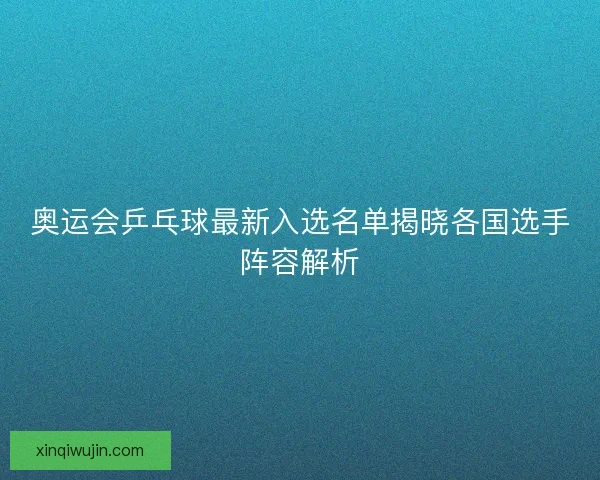 奥运会乒乓球最新入选名单揭晓各国选手阵容解析