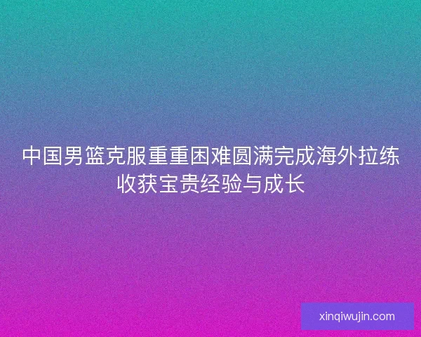 中国男篮克服重重困难圆满完成海外拉练收获宝贵经验与成长