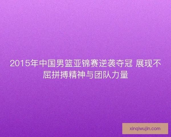 2015年中国男篮亚锦赛逆袭夺冠 展现不屈拼搏精神与团队力量