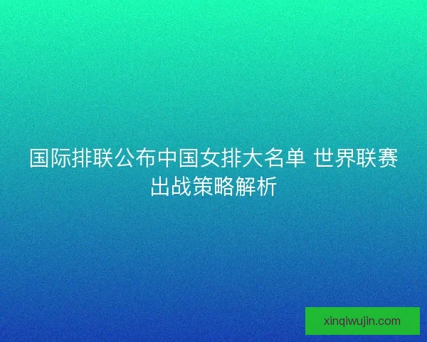 国际排联公布中国女排大名单 世界联赛出战策略解析 国际排联公布中国女排大名单 世界联赛出战策略解析