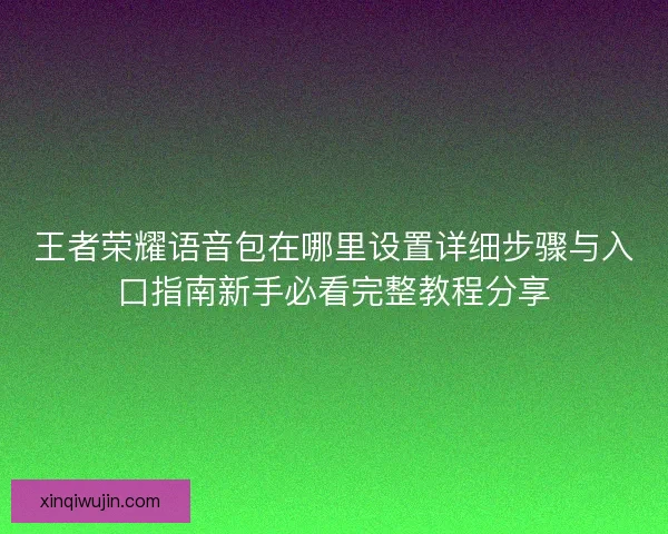 王者荣耀语音包在哪里设置详细步骤与入口指南新手必看完整教程分享 王者荣耀语音包在哪里设置详细步骤与入口指南新手必看完整教程分享