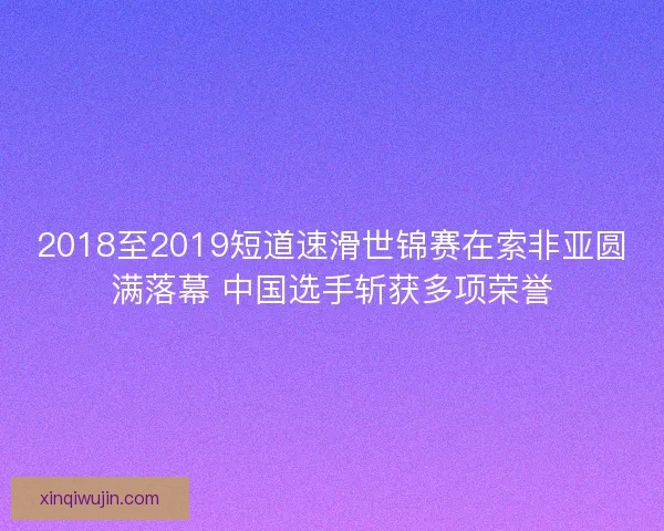 2018至2019短道速滑世锦赛在索非亚圆满落幕 中国选手斩获多项荣誉 2018至2019短道速滑世锦赛在索非亚圆满落幕 中国选手斩获多项荣誉