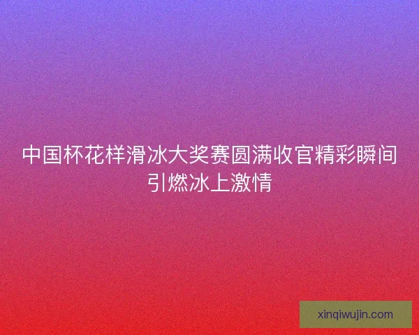 中国杯花样滑冰大奖赛圆满收官精彩瞬间引燃冰上激情
