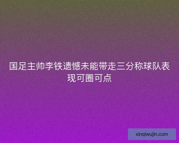 国足主帅李铁遗憾未能带走三分称球队表现可圈可点