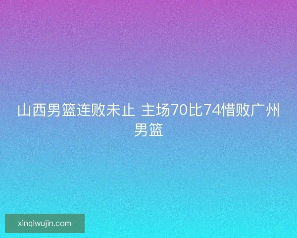 山西男篮连败未止 主场70比74惜败广州男篮