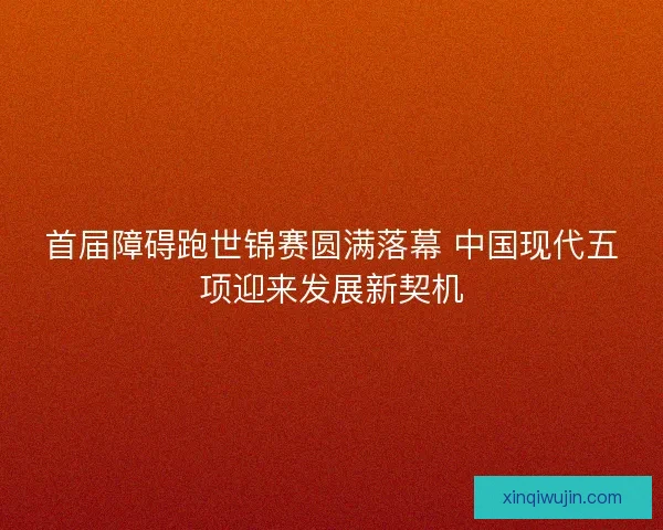 首届障碍跑世锦赛圆满落幕 中国现代五项迎来发展新契机 首届障碍跑世锦赛圆满落幕 中国现代五项迎来发展新契机