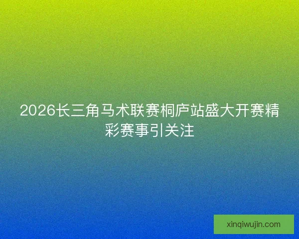 2026长三角马术联赛桐庐站盛大开赛精彩赛事引关注 2026长三角马术联赛桐庐站盛大开赛精彩赛事引关注