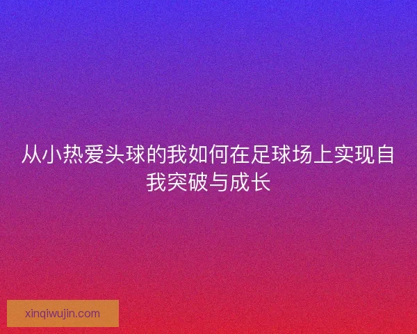 从小热爱头球的我如何在足球场上实现自我突破与成长 从小热爱头球的我如何在足球场上实现自我突破与成长