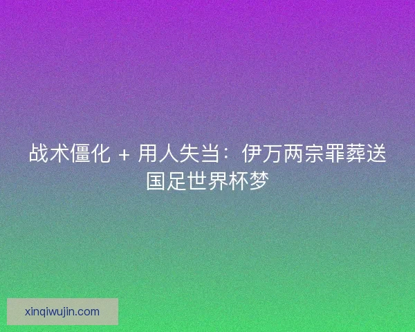 战术僵化 + 用人失当：伊万两宗罪葬送国足世界杯梦