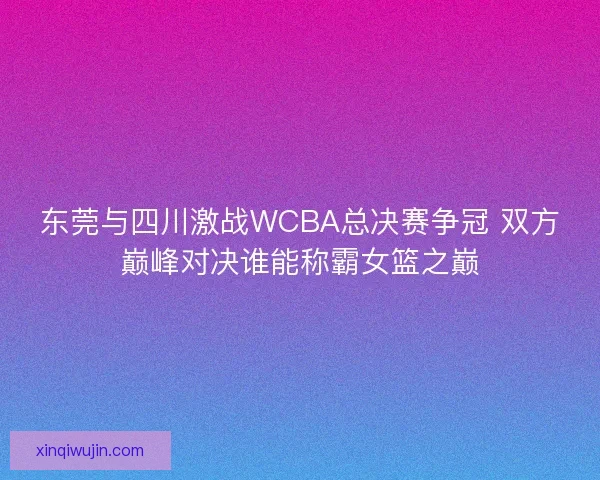 东莞与四川激战WCBA总决赛争冠 双方巅峰对决谁能称霸女篮之巅 东莞与四川激战WCBA总决赛争冠 双方巅峰对决谁能称霸女篮之巅