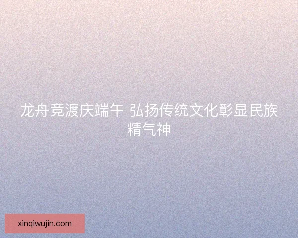 龙舟竞渡庆端午 弘扬传统文化彰显民族精气神 龙舟竞渡庆端午 弘扬传统文化彰显民族精气神