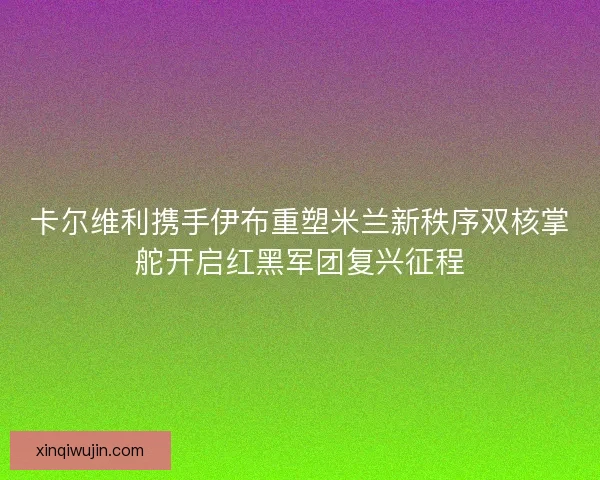 卡尔维利携手伊布重塑米兰新秩序双核掌舵开启红黑军团复兴征程
