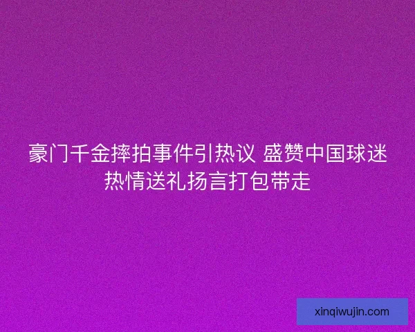 豪门千金摔拍事件引热议 盛赞中国球迷热情送礼扬言打包带走