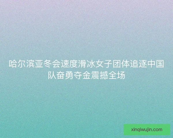 哈尔滨亚冬会速度滑冰女子团体追逐中国队奋勇夺金震撼全场